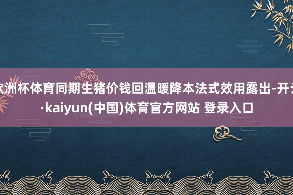 欧洲杯体育同期生猪价钱回温暖降本法式效用露出-开云·kaiyun(中国)体育官方网站 登录入口