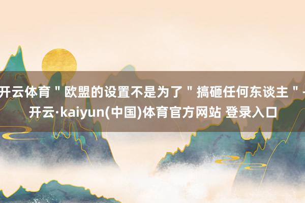 开云体育＂欧盟的设置不是为了＂搞砸任何东谈主＂-开云·kaiyun(中国)体育官方网站 登录入口