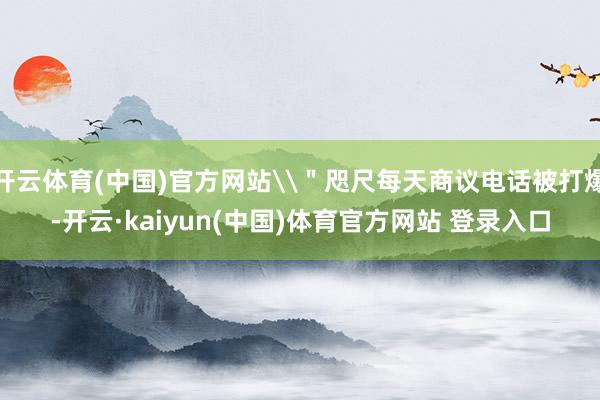 开云体育(中国)官方网站\＂咫尺每天商议电话被打爆-开云·kaiyun(中国)体育官方网站 登录入口